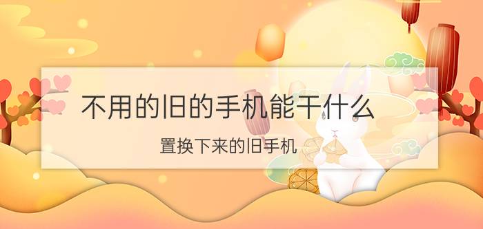 不用的旧的手机能干什么 置换下来的旧手机，大家都是怎么处理的？